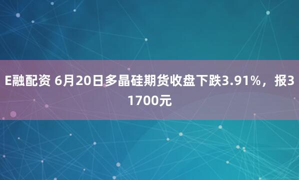 E融配资 6月20日多晶硅期货收盘下跌3.91%，报31700元