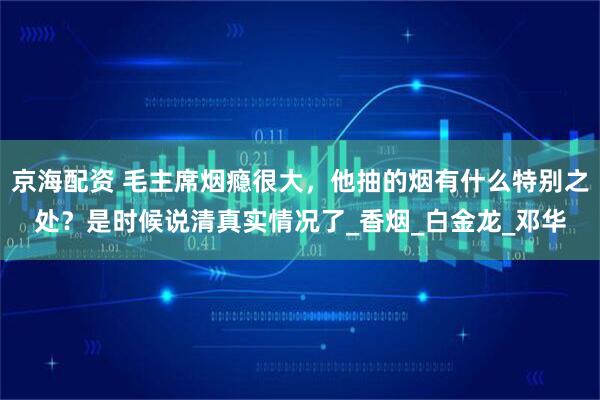 京海配资 毛主席烟瘾很大，他抽的烟有什么特别之处？是时候说清真实情况了_香烟_白金龙_邓华