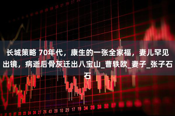 长城策略 70年代，康生的一张全家福，妻儿罕见出镜，病逝后骨灰迁出八宝山_曹轶欧_妻子_张子石