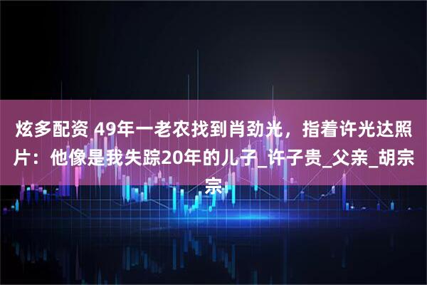 炫多配资 49年一老农找到肖劲光，指着许光达照片：他像是我失踪20年的儿子_许子贵_父亲_胡宗
