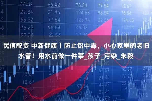 民信配资 中新健康丨防止铅中毒，小心家里的老旧水管！用水前做一件事_孩子_污染_朱毅