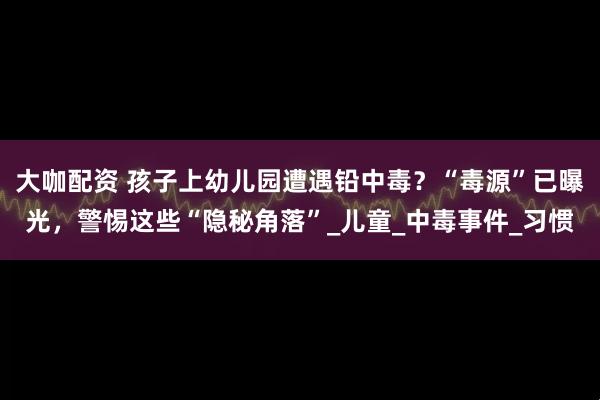 大咖配资 孩子上幼儿园遭遇铅中毒？“毒源”已曝光，警惕这些“隐秘角落”_儿童_中毒事件_习惯