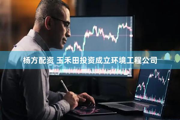 杨方配资 玉禾田投资成立环境工程公司