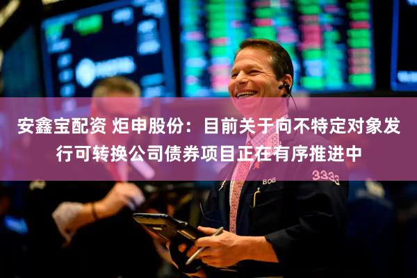 安鑫宝配资 炬申股份：目前关于向不特定对象发行可转换公司债券项目正在有序推进中