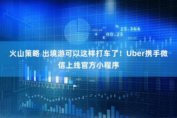 火山策略 出境游可以这样打车了！Uber携手微信上线官方小程序