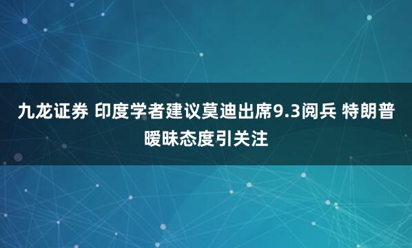 九龙证券 印度学者建议莫迪出席9.3阅兵 特朗普暧昧态度引关注