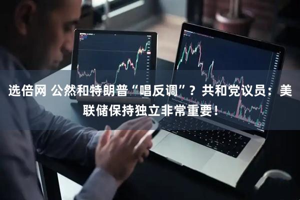 选倍网 公然和特朗普“唱反调”？共和党议员：美联储保持独立非常重要！