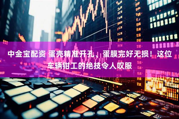 中金宝配资 蛋壳精准开孔、蛋膜完好无损！这位车辆钳工的绝技令人叹服