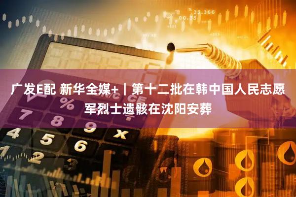 广发E配 新华全媒+｜第十二批在韩中国人民志愿军烈士遗骸在沈阳安葬