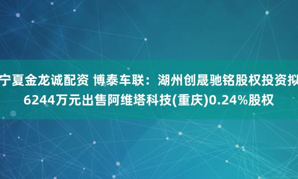宁夏金龙诚配资 博泰车联：湖州创晟驰铭股权投资拟6244万元出售阿维塔科技(重庆)0.24%股权