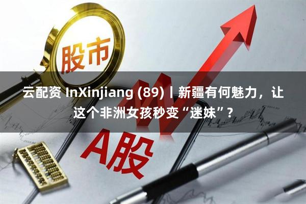 云配资 InXinjiang (89)丨新疆有何魅力，让这个非洲女孩秒变“迷妹”?