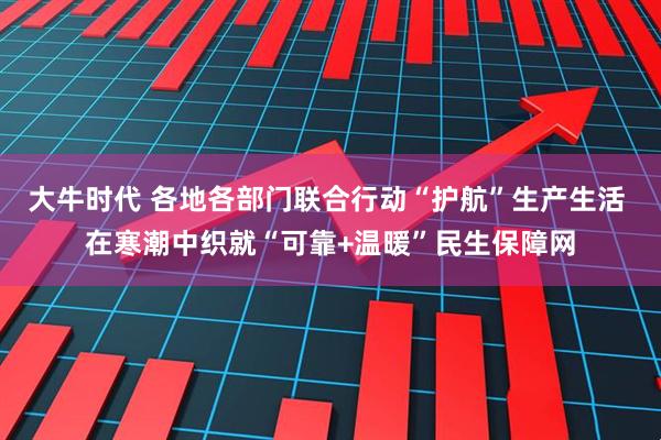 大牛时代 各地各部门联合行动“护航”生产生活 在寒潮中织就“可靠+温暖”民生保障网