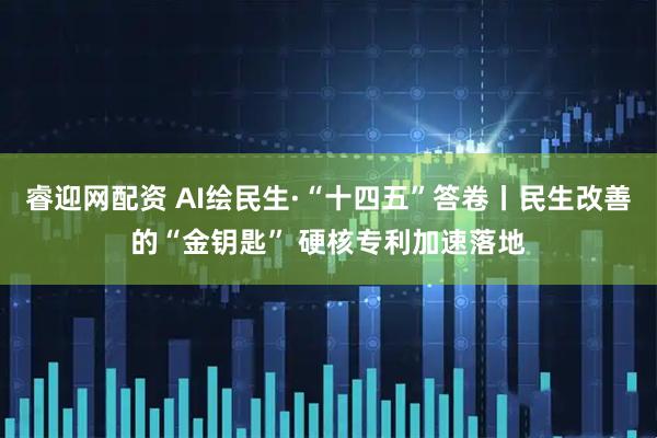 睿迎网配资 AI绘民生·“十四五”答卷丨民生改善的“金钥匙” 硬核专利加速落地