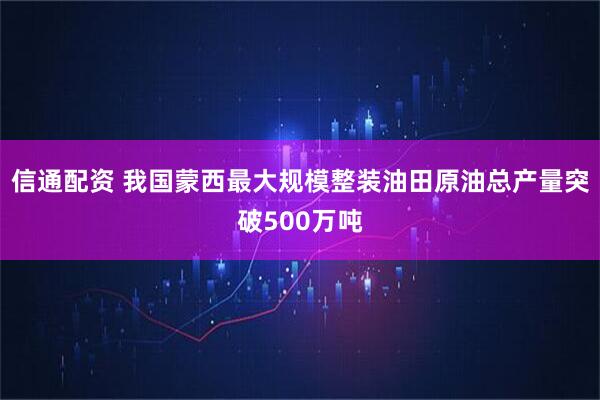 信通配资 我国蒙西最大规模整装油田原油总产量突破500万吨
