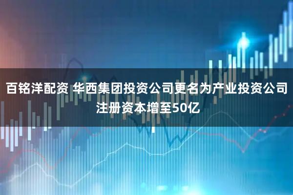百铭洋配资 华西集团投资公司更名为产业投资公司 注册资本增至50亿