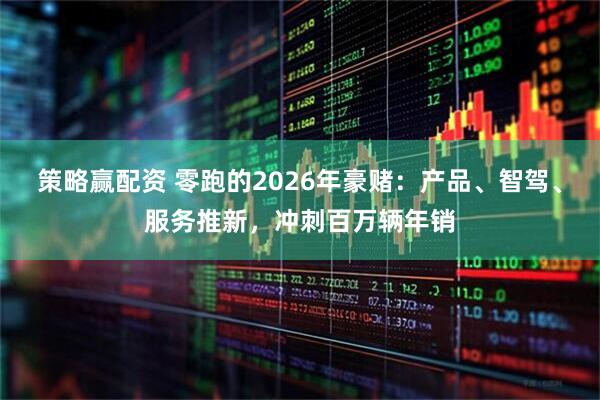 策略赢配资 零跑的2026年豪赌：产品、智驾、服务推新，冲刺百万辆年销