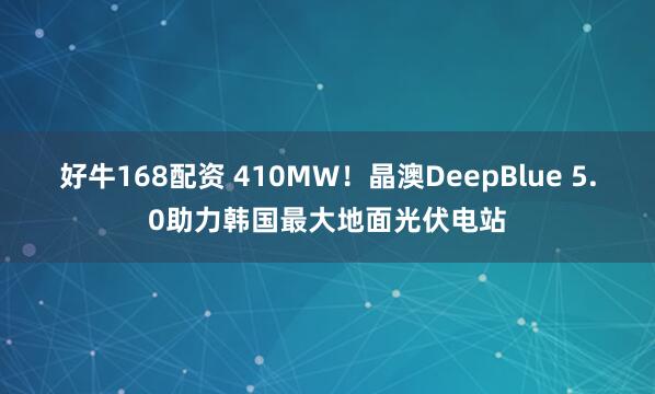 好牛168配资 410MW！晶澳DeepBlue 5.0助力韩国最大地面光伏电站