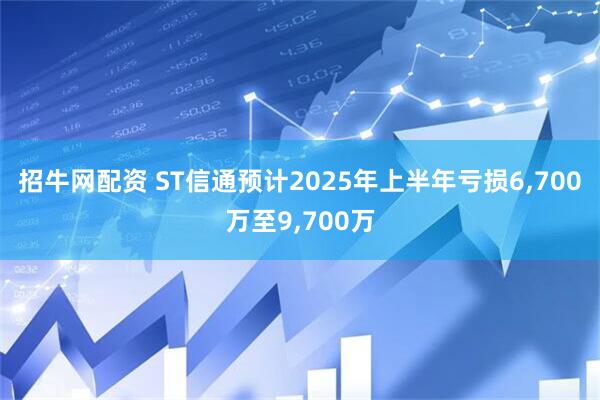 招牛网配资 ST信通预计2025年上半年亏损6,700万至9,700万