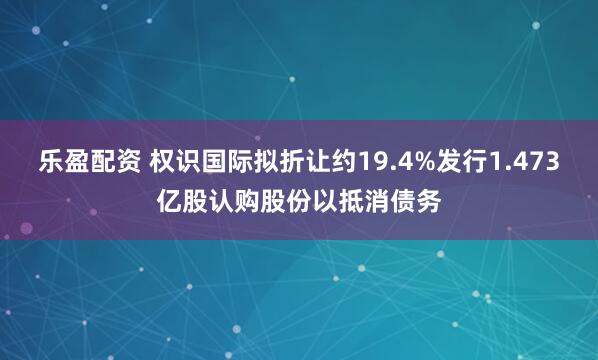 乐盈配资 权识国际拟折让约19.4%发行1.473亿股认购股份以抵消债务